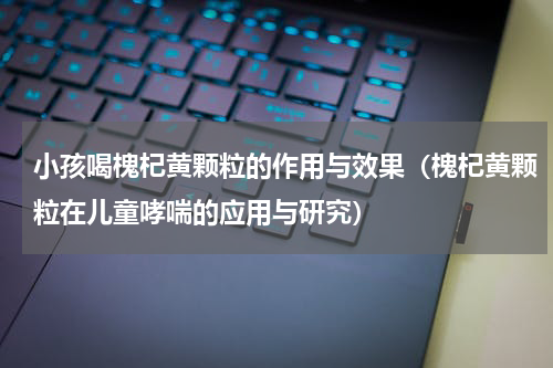 小孩喝槐杞黄颗粒的作用与效果（槐杞黄颗粒在儿童哮喘的应用与研究）