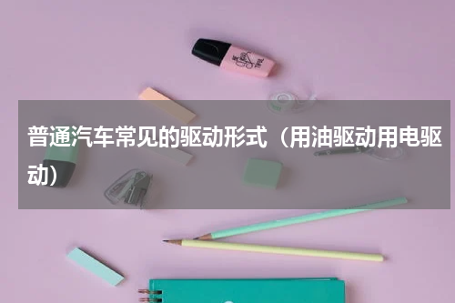 普通汽车常见的驱动形式（用油驱动用电驱动）