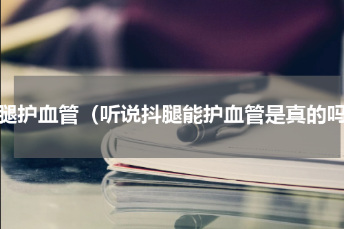 抖腿护血管（听说抖腿能护血管是真的吗）