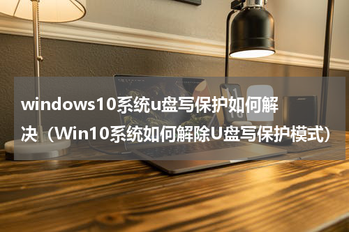 windows10系统u盘写保护如何解决（Win10系统如何解除U盘写保护模式）