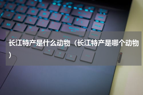 长江特产是什么动物（长江特产是哪个动物）