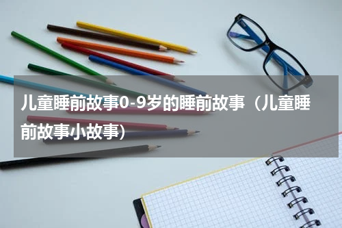 儿童睡前故事0-9岁的睡前故事（儿童睡前故事小故事）