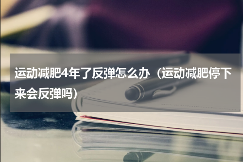 运动减肥4年了反弹怎么办（运动减肥停下来会反弹吗）