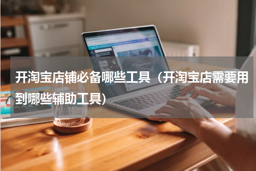 开淘宝店铺必备哪些工具（开淘宝店需要用到哪些辅助工具）