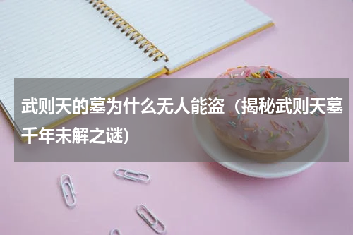 武则天的墓为什么无人能盗（揭秘武则天墓千年未解之谜）