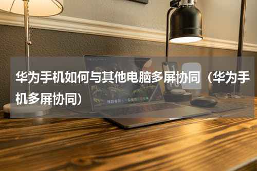 华为手机如何与其他电脑多屏协同（华为手机多屏协同）