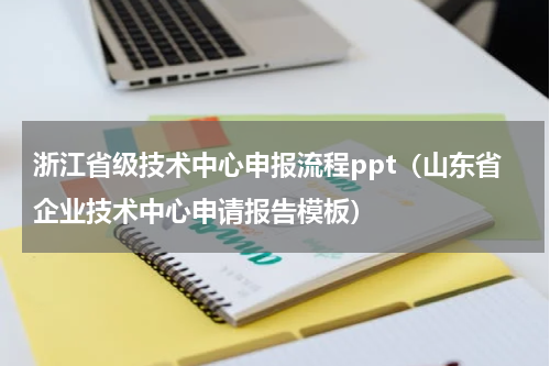 浙江省级技术中心申报流程ppt（山东省企业技术中心申请报告模板）