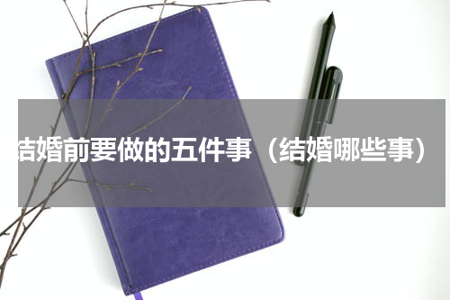 结婚前要做的五件事（结婚哪些事）