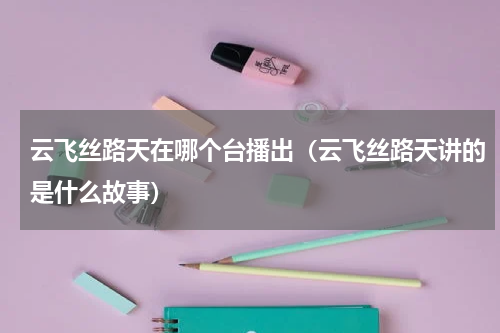 云飞丝路天在哪个台播出（云飞丝路天讲的是什么故事）