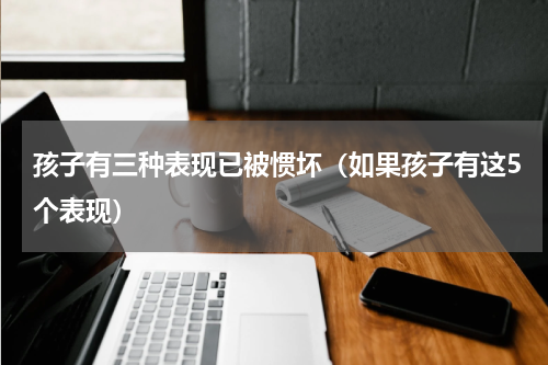 孩子有三种表现已被惯坏（如果孩子有这5个表现）