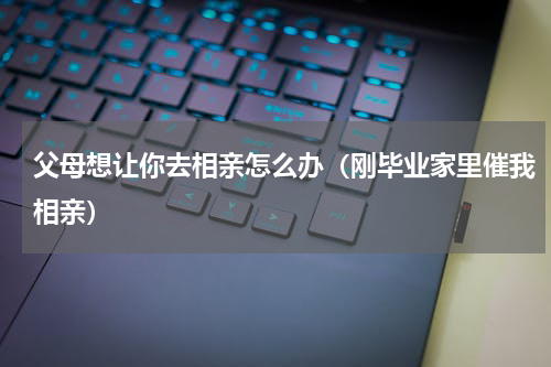 父母想让你去相亲怎么办（刚毕业家里催我相亲）