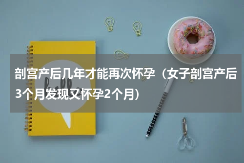 剖宫产后几年才能再次怀孕（女子剖宫产后3个月发现又怀孕2个月）