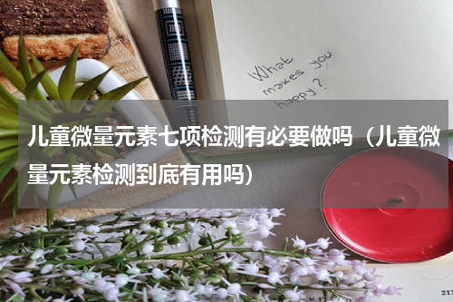 儿童微量元素七项检测有必要做吗（儿童微量元素检测到底有用吗）