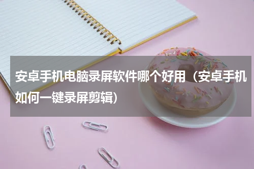 安卓手机电脑录屏软件哪个好用（安卓手机如何一键录屏剪辑）