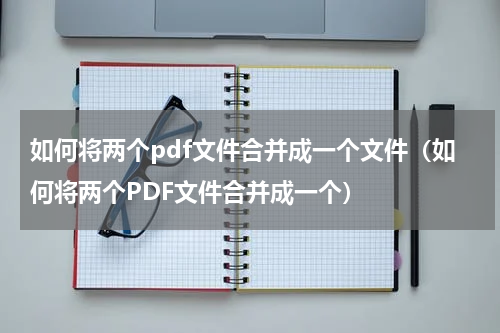 如何将两个pdf文件合并成一个文件（如何将两个PDF文件合并成一个）