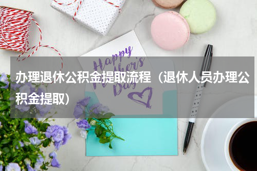 办理退休公积金提取流程（退休人员办理公积金提取）