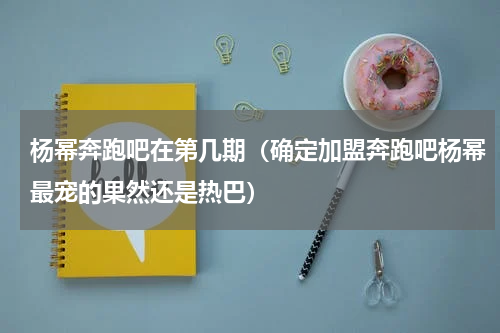 杨幂奔跑吧在第几期（确定加盟奔跑吧杨幂最宠的果然还是热巴）