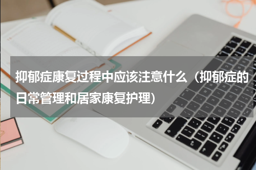 抑郁症康复过程中应该注意什么（抑郁症的日常管理和居家康复护理）