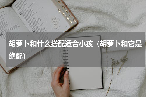 胡萝卜和什么搭配适合小孩（胡萝卜和它是绝配）