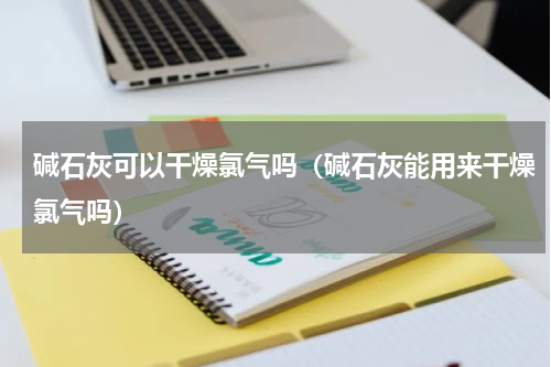 碱石灰可以干燥氯气吗（碱石灰能用来干燥氯气吗）