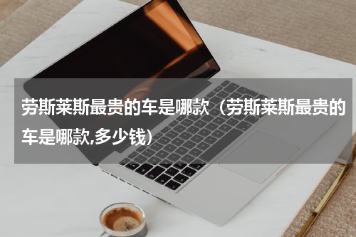 劳斯莱斯最贵的车是哪款（劳斯莱斯最贵的车是哪款,多少钱）