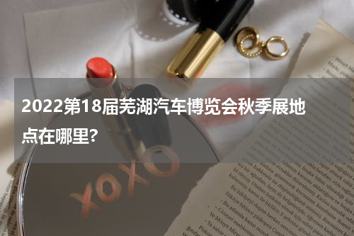 2022第18届芜湖汽车博览会秋季展地点在哪里?