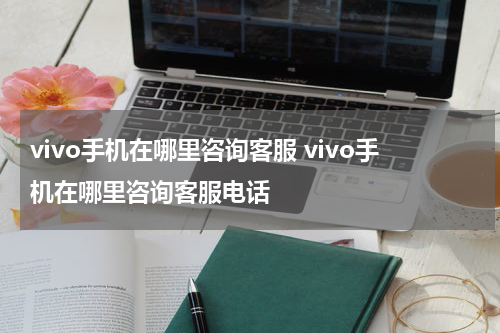 vivo手机在哪里咨询客服 vivo手机在哪里咨询客服电话