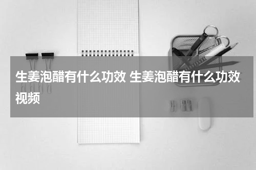 生姜泡醋有什么功效 生姜泡醋有什么功效视频