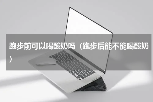 跑步前可以喝酸奶吗（跑步后能不能喝酸奶）