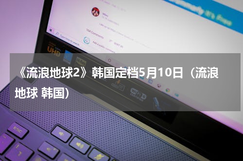 《流浪地球2》韩国定档5月10日（流浪地球 韩国）