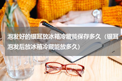 泡发好的银耳放冰箱冷藏能保存多久（银耳泡发后放冰箱冷藏能放多久）