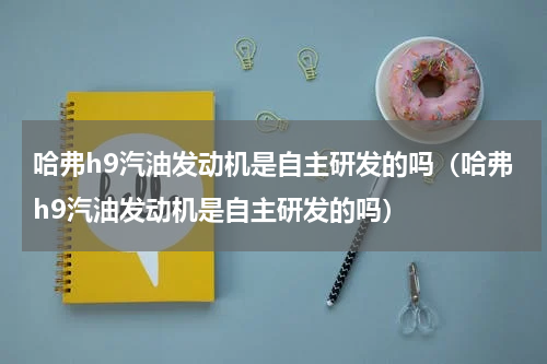 哈弗h9汽油发动机是自主研发的吗（哈弗h9汽油发动机是自主研发的吗）