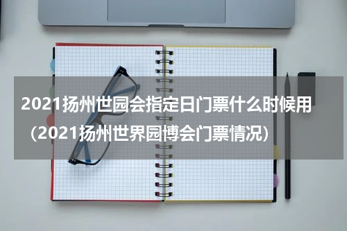 2021扬州世园会指定日门票什么时候用（2021扬州世界园博会门票情况）