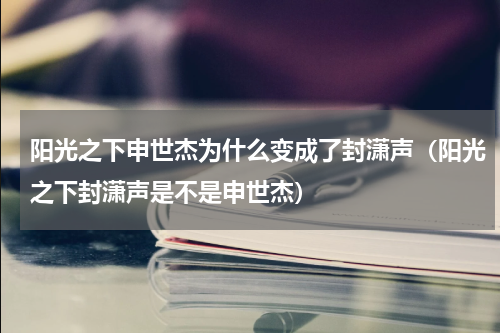 阳光之下申世杰为什么变成了封潇声（阳光之下封潇声是不是申世杰）