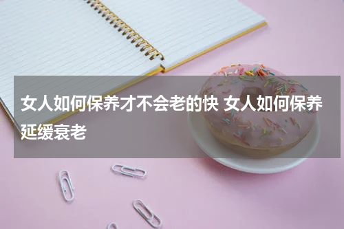 女人如何保养才不会老的快 女人如何保养延缓衰老