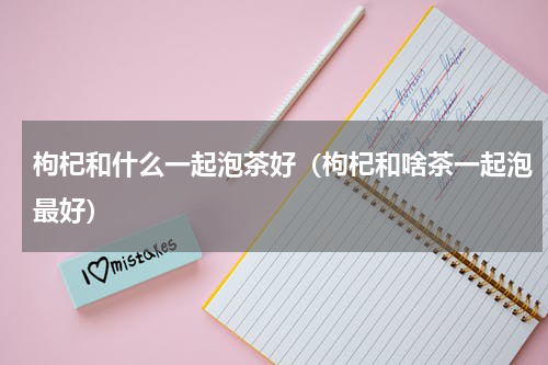 枸杞和什么一起泡茶好（枸杞和啥茶一起泡最好）