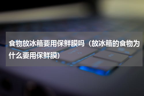 食物放冰箱要用保鲜膜吗（放冰箱的食物为什么要用保鲜膜）