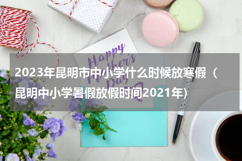 2023年昆明市中小学什么时候放寒假（昆明中小学暑假放假时间2021年）