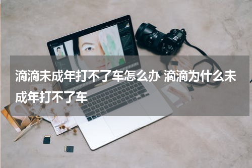 滴滴未成年打不了车怎么办 滴滴为什么未成年打不了车