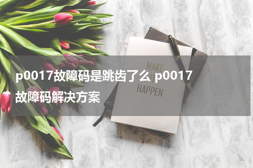 p0017故障码是跳齿了么 p0017故障码解决方案