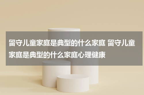 留守儿童家庭是典型的什么家庭 留守儿童家庭是典型的什么家庭心理健康