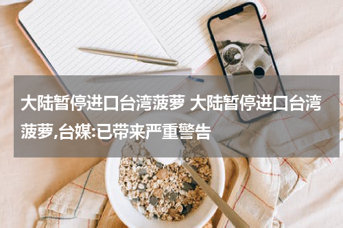 大陆暂停进口台湾菠萝 大陆暂停进口台湾菠萝,台媒:已带来严重警告