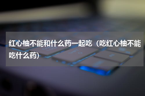 红心柚不能和什么药一起吃（吃红心柚不能吃什么药）