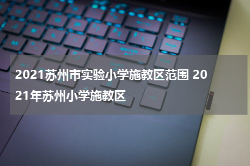 2021苏州市实验小学施教区范围 2021年苏州小学施教区