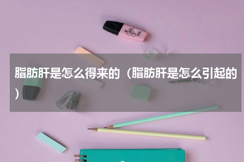 脂肪肝是怎么得来的（脂肪肝是怎么引起的）