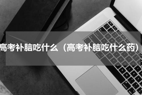 高考补脑吃什么（高考补脑吃什么药）