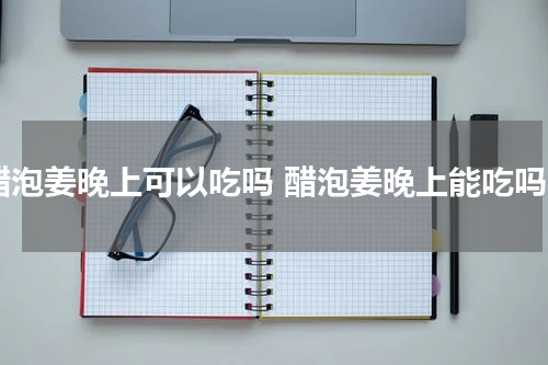 醋泡姜晚上可以吃吗 醋泡姜晚上能吃吗