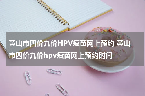 黄山市四价九价HPV疫苗网上预约 黄山市四价九价hpv疫苗网上预约时间
