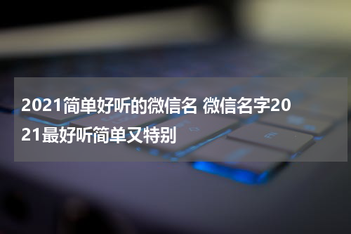 2021简单好听的微信名 微信名字2021最好听简单又特别