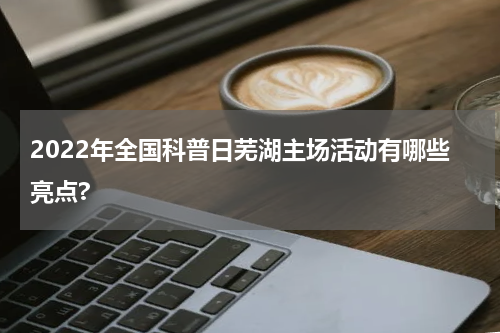 2022年全国科普日芜湖主场活动有哪些亮点?